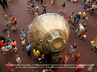 People walk around the Apollo 11 Command Module "Columbia" at the National Air and Space Museum on
          July 16, 2009, in Washington, D.C., on the 40th anniversary of the Apollo 11 launch.
 