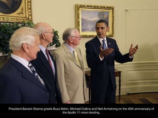 President Barack Obama greets Buzz Aldrin, Michael Collins and Neil Armstrong on the 40th anniversary of
                                    the Apollo 11 moon landing.
 