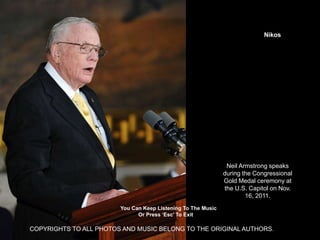 Nikos




                                                               Neil Armstrong speaks
                                                              during the Congressional
                                                              Gold Medal ceremony at
                                                              the U.S. Capitol on Nov.
                                                                      16, 2011.
                        You Can Keep Listening To The Music
                              Or Press ‘Esc’ To Exit

COPYRIGHTS TO ALL PHOTOS AND MUSIC BELONG TO THE ORIGINAL AUTHORS.
 