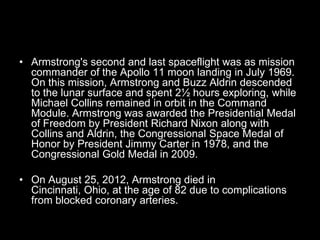 • Armstrong's second and last spaceflight was as mission
  commander of the Apollo 11 moon landing in July 1969.
  On this mission, Armstrong and Buzz Aldrin descended
  to the lunar surface and spent 2½ hours exploring, while
  Michael Collins remained in orbit in the Command
  Module. Armstrong was awarded the Presidential Medal
  of Freedom by President Richard Nixon along with
  Collins and Aldrin, the Congressional Space Medal of
  Honor by President Jimmy Carter in 1978, and the
  Congressional Gold Medal in 2009.

• On August 25, 2012, Armstrong died in
  Cincinnati, Ohio, at the age of 82 due to complications
  from blocked coronary arteries.
 