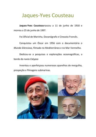Jaques-Yves Cousteau
     Jaques-Yves Cousteaunasceu a 11 de junho de 1910 e
morreu a 25 de junho de 1997.

     Foi Oficial de Marinha, Oceanógrafo e Cineasta Francês.

     Conquistou um Óscar em 1956 com o documentário o
Mundo Silencioso, filmado no Mediterrâneo e no Mar Vermelho.

     Dedicou-se a pesquisas e explorações oceanográficas, a
bordo do navio Calypso

     Inventou e aperfeiçoou numerosos aparelhos de mergulho,
prospeção e filmagens submarinas.
 