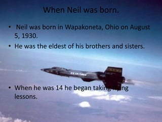 When Neil was born.
• Neil was born in Wapakoneta, Ohio on August
5, 1930.
• He was the eldest of his brothers and sisters.

• When he was 14 he began taking flying
lessons.

 