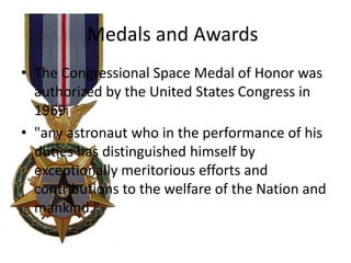 Medals and Awards
• The Congressional Space Medal of Honor was
authorized by the United States Congress in
1969
• "any astronaut who in the performance of his
duties has distinguished himself by
exceptionally meritorious efforts and
contributions to the welfare of the Nation and
mankind."

 