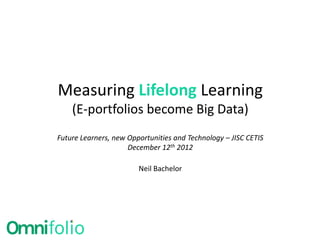Measuring Lifelong Learning
    (E-portfolios become Big Data)
Future Learners, new Opportunities and Technology – JISC CETIS
                     December 12th 2012

                        Neil Bachelor
 