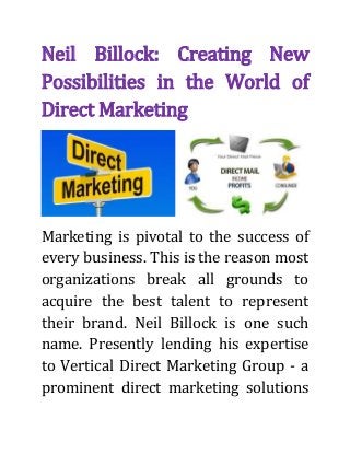 Neil Billock: Creating New
Possibilities in the World of
Direct Marketing
Marketing is pivotal to the success of
every business. This is the reason most
organizations break all grounds to
acquire the best talent to represent
their brand. Neil Billock is one such
name. Presently lending his expertise
to Vertical Direct Marketing Group - a
prominent direct marketing solutions
 