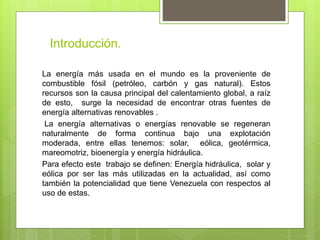 Introducción.
La energía más usada en el mundo es la proveniente de
combustible fósil (petróleo, carbón y gas natural). Estos
recursos son la causa principal del calentamiento global, a raíz
de esto, surge la necesidad de encontrar otras fuentes de
energía alternativas renovables .
La energía alternativas o energías renovable se regeneran
naturalmente de forma continua bajo una explotación
moderada, entre ellas tenemos: solar, eólica, geotérmica,
mareomotriz, bioenergía y energía hidráulica.
Para efecto este trabajo se definen: Energía hidráulica, solar y
eólica por ser las más utilizadas en la actualidad, así como
también la potencialidad que tiene Venezuela con respectos al
uso de estas.
 