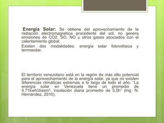 Energía Solar: Se obtiene del aprovechamiento de la
radiación electromagnética procedente del sol, no genera
emisiones de CO2, SO, NO u otros gases asociados con el
calentamiento global.
Existen dos modalidades: energía solar fotovoltaica y
termosolar.
El territorio venezolano está en la región de más alto potencial
para el aprovechamiento de la energía solar, ya que no existen
diferencias climáticas extremas a lo largo de todo el año. “La
energía solar en Venezuela tiene un promedio de
4,71kwh/diaxm², insolación diaria promedio de 5,5h” (Ing. N.
Hernández, 2010).
 
