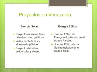 Proyectos en Venezuela.
Energía Solar.
 Proyectos aislados tanto
privados como públicos.
 Vallas publicitarias y
alumbrado público.
 Proyectos híbridos,
eólico solar y diesel.
Energía Eólica.
 Parque Eólico de
Paraguaná, ubicado en el
estado Falcón.
 Parque Eólico de La
Guajira ubicado en el
estado Zulia.
 