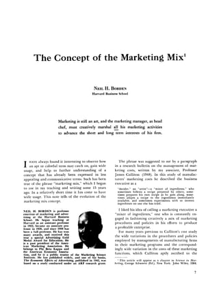 The Concept of the Marketing Mix'
NEIL H . BORDEN
Harvard Business School
Marketing is still an art, and the marketing manager, as head
chef, must creatively marshal all his marketing activities
to advance the short and long term interests of his firm.
I HAVE always found it interesting to observe how
an apt or colorful term may catch on, gain wide
usage, and help to further understanding of a
concept that has already been expressed in less
appealing and communicative terms. Such has been
true of the phrase "marketing mix," which I began
to use in my teaching and writing some 15 years
ago. In a relatively short time it has come to have
wide usage. This note tells of the evolution of the
marketing mix concept.
NEIL H. BORDEN is professor
emeritus of marketing and adver-
tising at the Harvard Business
School. He began teaching at
Harvard as an assistant professor
in 1922, became an associate pro-
fessor in 1928, and since 1938 has
been a full professor. He has won
many awards, and received this
year a special Advertising Gold
Medal Award for Education. He
is a past president of the Amer-
ican Marketing Association. He
belongs to Phi Beta Kappa and
the American Economic Associa-
tion, and he is a public trustee of the Marketing Science
Institute. He has published widely, and one of his books.
The Economic Effects of Advertising, published in 1942, was
based on a study conducted under an ARF research grant.
The phrase was suggested to me hy a paragraph
in a research bulletin on the management of mar-
keting costs, written by my associate. Professor
James Culliton (1948). In this study of manufac-
turers' marketing costs he described the business
executive as a
"decider," an "artist"—a "mixer of ingredients," who
sometimes follows a recipe prepared by others, some-
times prepares his own recipe as he goes along, some-
times adapts a recipe to the ingredients immediately
available, and sometimes experiments with or invents
ingredients no one else has tried.
I liked his idea of calling a marketing executive a
"mixer of ingredients," one who is constantly en-
gaged in fashioning creatively a mix of marketing
procedures and policies in his efforts to produce
a profitable enterprise.
For many years previous to Culliton's cost study
the wide variations in the procedures and policies
employed by managements of manufacturing firms
in their marketing programs and the correspond-
ingly wide variation in the costs of these marketing
functions, which Culliton aptly ascribed to the
^ This article will appear as a chapter in Science in Mar-
keting, George Schwartz (Ed.), New York: John Wiley, 1964.
 
