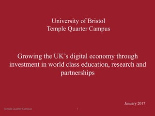 University of Bristol
Temple Quarter Campus
January 2017
Growing the UK’s digital economy through
investment in world class education, research and
partnerships
Temple Quarter Campus 1
 