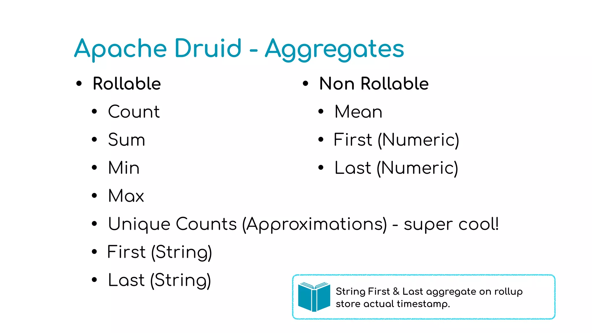 Apache Druid - Aggregates
• Rollable
• Count
• Sum
• Min
• Max
• Unique Counts (Approximations) - super cool!
• First (String)
• Last (String)
• Non Rollable
• Mean
• First (Numeric)
• Last (Numeric)
String First & Last aggregate on rollup
store actual timestamp.
 