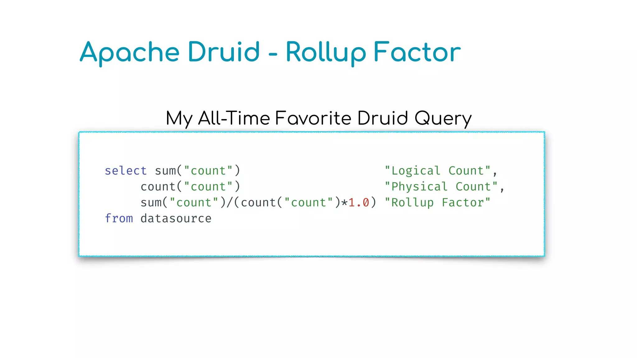 My All-Time Favorite Druid Query
Apache Druid - Rollup Factor
select sum("count") "Logical Count",
count("count") "Physical Count",
sum("count")/(count("count")*1.0) "Rollup Factor"
from datasource
 