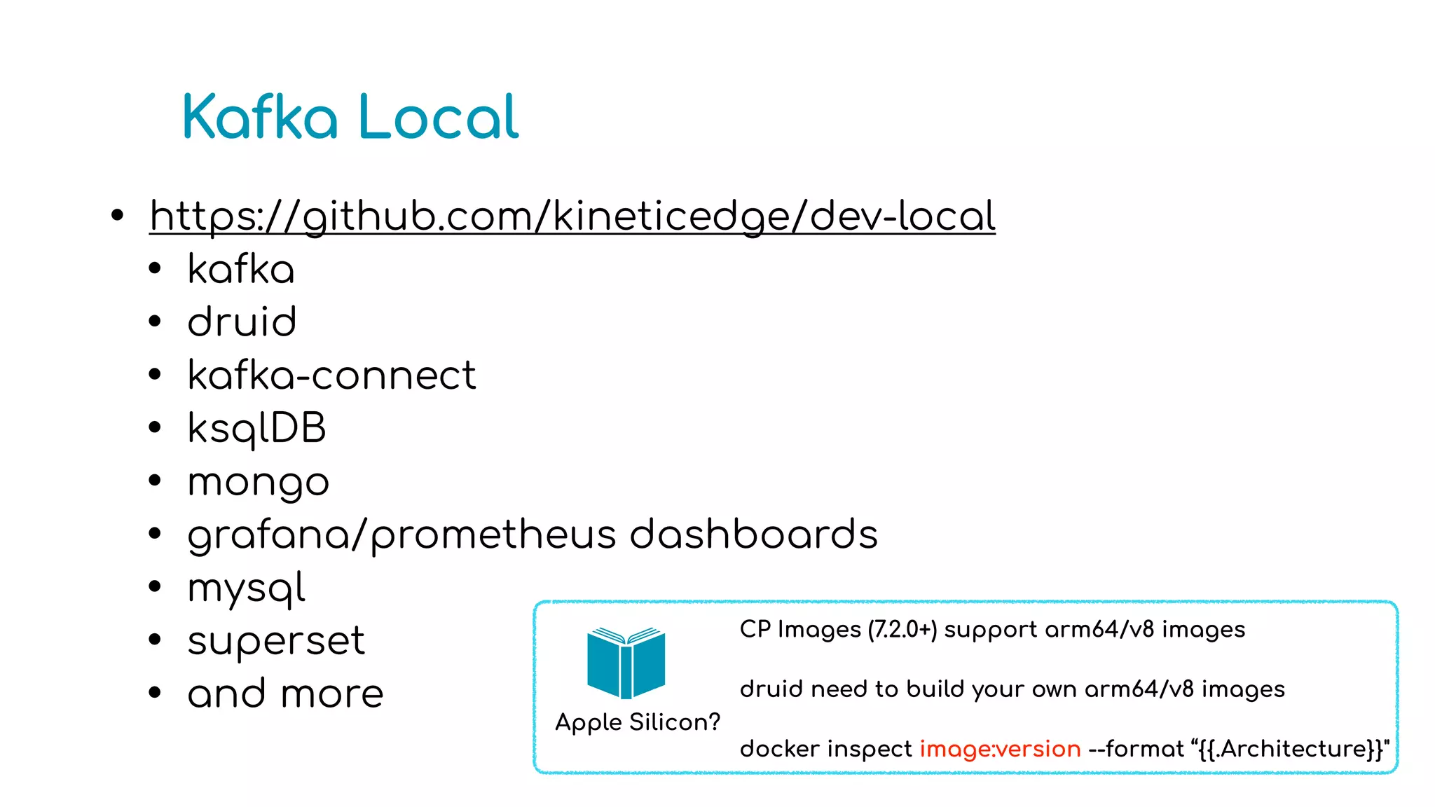 Kafka Local
• https://github.com/kineticedge/dev-local
• kafka
• druid
• kafka-connect
• ksqlDB
• mongo
• grafana/prometheus dashboards
• mysql
• superset
• and more
CP Images (7.2.0+) support arm64/v8 images
druid need to build your own arm64/v8 images
docker inspect image:version --format “{{.Architecture}}"
Apple Silicon?
 