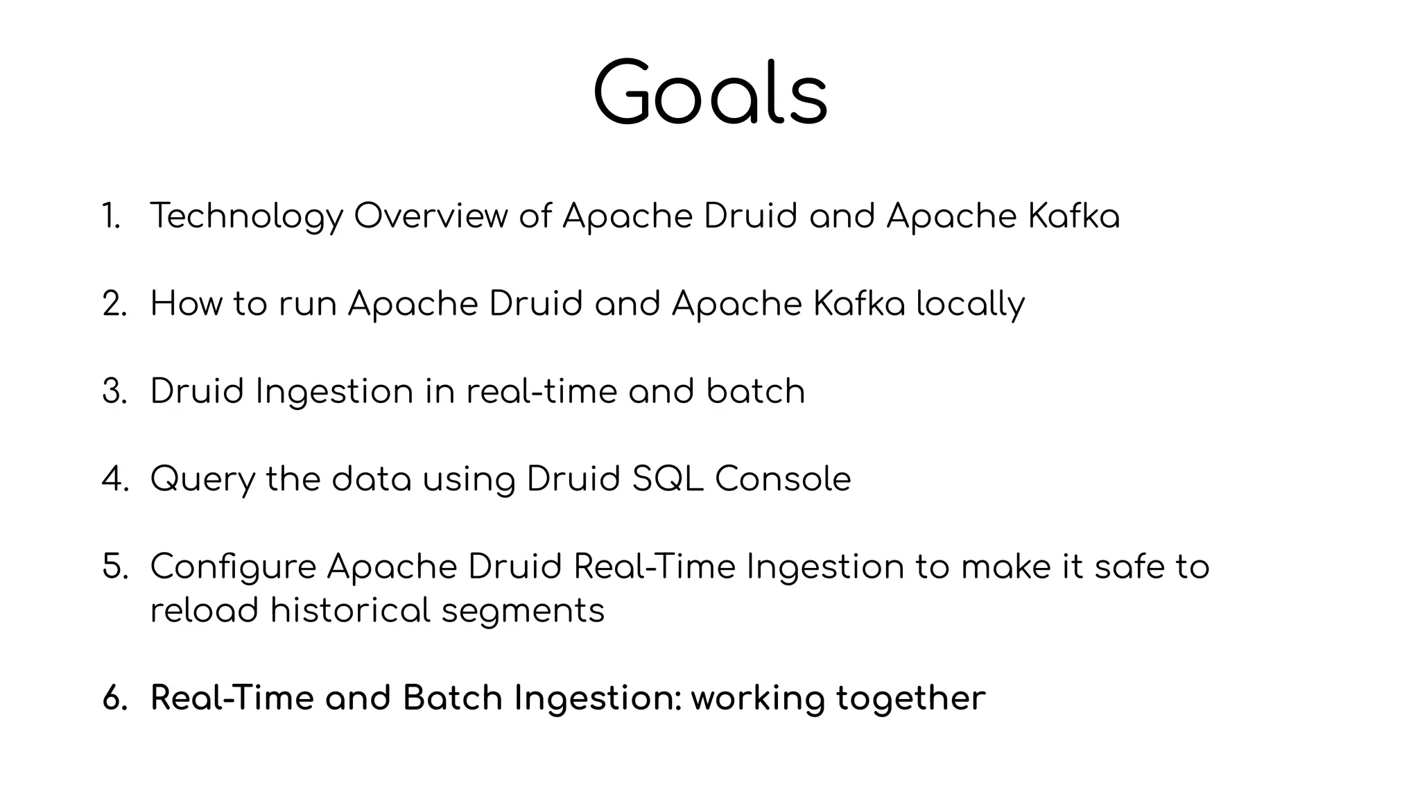 Goals
1. Technology Overview of Apache Druid and Apache Kafka
2. How to run Apache Druid and Apache Kafka locally
3. Druid Ingestion in real-time and batch
4. Query the data using Druid SQL Console
5. Con
fi
gure Apache Druid Real-Time Ingestion to make it safe to
reload historical segments
6. Real-Time and Batch Ingestion: working together
 
