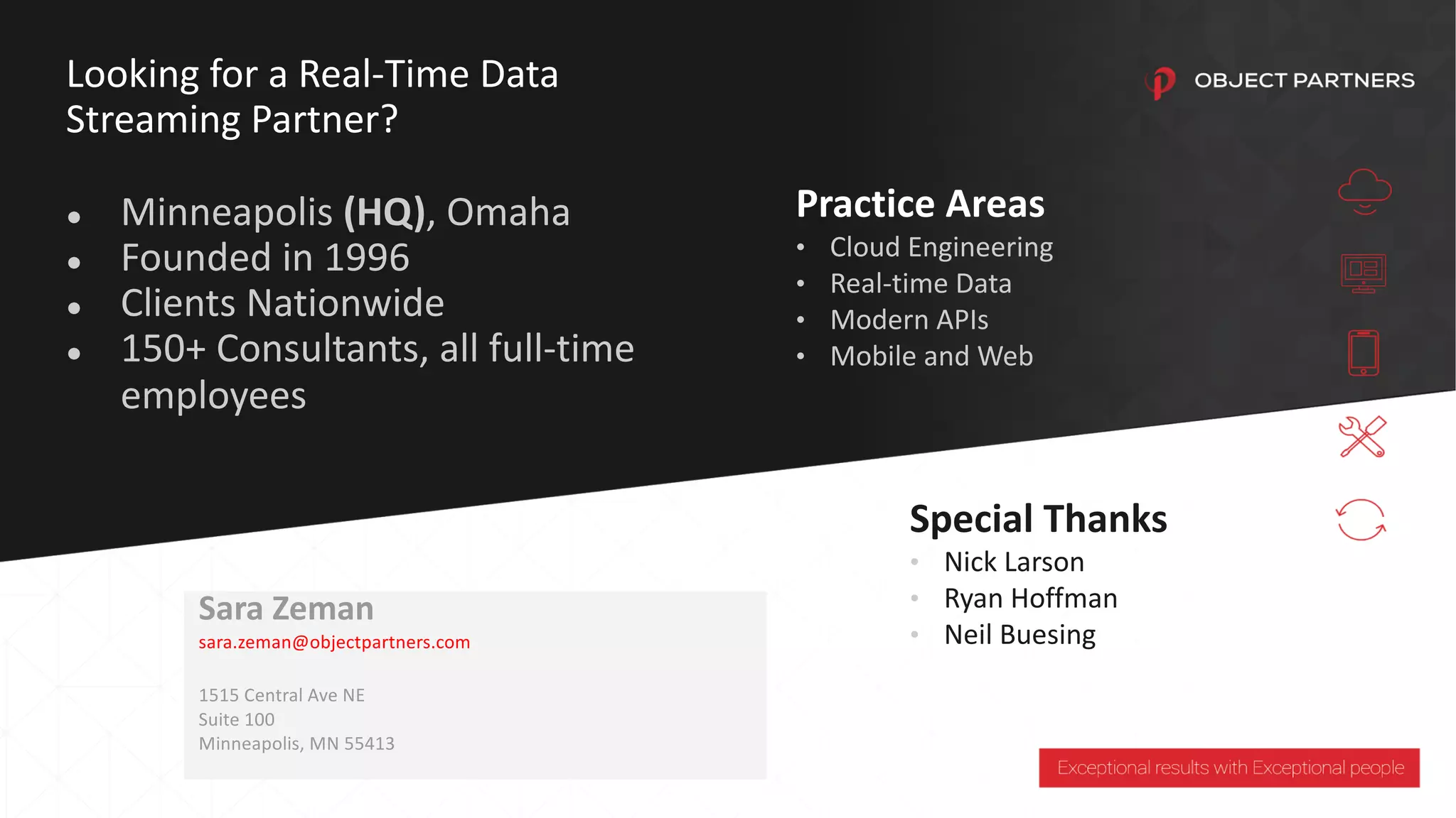 Sara Zeman
sara.zeman@objectpartners.com
1515 Central Ave NE
Suite 100
Minneapolis, MN 55413
Looking for a Real-Time Data
Streaming Partner?
● Minneapolis (HQ), Omaha
● Founded in 1996
● Clients Nationwide
● 150+ Consultants, all full-time
employees
Practice Areas
• Cloud Engineering
• Real-time Data
• Modern APIs
• Mobile and Web
Special Thanks
• Nick Larson
• Ryan Hoffman
• Neil Buesing
 