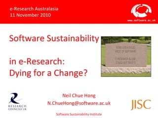 Software Sustainability Institute
www.software.ac.uk
Software Sustainability
in e-Research:
Dying for a Change?
Neil Chue Hong
N.ChueHong@software.ac.uk
e-Research Australasia
11 November 2010
 