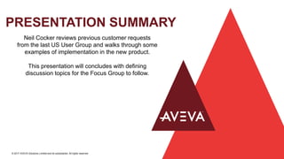PRESENTATION SUMMARY
© 2017 AVEVA Solutions Limited and its subsidiaries. All rights reserved.
Neil Cocker reviews previous customer requests
from the last US User Group and walks through some
examples of implementation in the new product.
This presentation will concludes with defining
discussion topics for the Focus Group to follow.
 