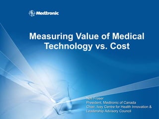 Measuring Value of Medical Technology vs. Cost Neil Fraser President, Medtronic of Canada  Chair, Ivey Centre for Health Innovation & Leadership Advisory Council 