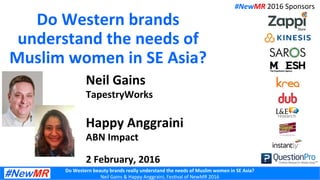 Do	
  Western	
  beauty	
  brands	
  really	
  understand	
  the	
  needs	
  of	
  Muslim	
  women	
  in	
  SE	
  Asia?	
  
Neil	
  Gains	
  &	
  Happy	
  Anggraini,	
  Fes3val	
  of	
  NewMR	
  2016	
  
Do	
  Western	
  brands	
  
understand	
  the	
  needs	
  of	
  
Muslim	
  women	
  in	
  SE	
  Asia?	
  
	
  Neil	
  Gains	
  
TapestryWorks	
  
	
  
Happy	
  Anggraini	
  
ABN	
  Impact	
  
	
  
2	
  February,	
  2016	
  
#NewMR	
  2016	
  Sponsors	
  
 