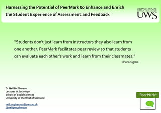 Harnessing the Potential of PeerMark to Enhance and Enrich  the Student Experience of Assessment and Feedback   “Students don't just learn from instructors they also learn from one another. PeerMark facilitates peer review so that students can evaluate each other's work and learn from their classmates.”  iParadigms Dr Neil McPherson Lecturer in Sociology School of Social Sciences University of the West of Scotland neil.mcpherson@uws.ac.uk @neilgmcpherson 