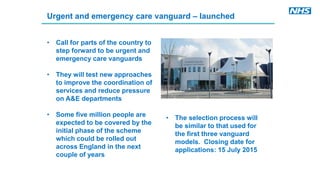 Urgent and emergency care vanguard – launched
• Call for parts of the country to
step forward to be urgent and
emergency care vanguards
• They will test new approaches
to improve the coordination of
services and reduce pressure
on A&E departments
• Some five million people are
expected to be covered by the
initial phase of the scheme
which could be rolled out
across England in the next
couple of years
• The selection process will
be similar to that used for
the first three vanguard
models. Closing date for
applications: 15 July 2015
 