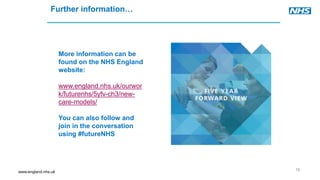 www.england.nhs.uk
18
Further information…
More information can be
found on the NHS England
website:
www.england.nhs.uk/ourwor
k/futurenhs/5yfv-ch3/new-
care-models/
You can also follow and
join in the conversation
using #futureNHS
 