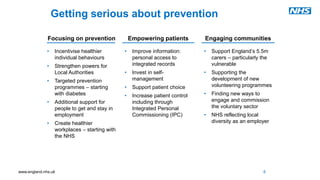 www.england.nhs.uk
Getting serious about prevention
Focusing on prevention Empowering patients Engaging communities
• Incentivise healthier
individual behaviours
• Strengthen powers for
Local Authorities
• Targeted prevention
programmes – starting
with diabetes
• Additional support for
people to get and stay in
employment
• Create healthier
workplaces – starting with
the NHS
• Improve information:
personal access to
integrated records
• Invest in self-
management
• Support patient choice
• Increase patient control
including through
Integrated Personal
Commissioning (IPC)
• Support England’s 5.5m
carers – particularly the
vulnerable
• Supporting the
development of new
volunteering programmes
• Finding new ways to
engage and commission
the voluntary sector
• NHS reflecting local
diversity as an employer
8
 