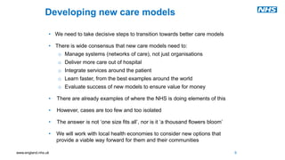 www.england.nhs.uk
Developing new care models
• We need to take decisive steps to transition towards better care models
• There is wide consensus that new care models need to:
o Manage systems (networks of care), not just organisations
o Deliver more care out of hospital
o Integrate services around the patient
o Learn faster, from the best examples around the world
o Evaluate success of new models to ensure value for money
• There are already examples of where the NHS is doing elements of this
• However, cases are too few and too isolated
• The answer is not ‘one size fits all’, nor is it ‘a thousand flowers bloom’
• We will work with local health economies to consider new options that
provide a viable way forward for them and their communities
9
 