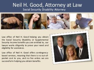 Neil H. Good, Attorney at Law 
Social Security Disability Attorney 
Law office of Neil H. Good helping you obtain 
the Social Security Disability or Supplemental 
Security Income benefits you are entitled to, our 
lawyer works diligently to prove your need and 
eligibility for assistance. 
Law office of Neil H. Good offers contingency-based 
services, meaning that there is no out-of-pocket 
cost to you, and no fee unless we are 
successful in helping you obtain benefits. 
 