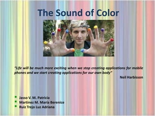 The Sound of Color




“Life will be much more exciting when we stop creating applications for mobile
phones and we start creating applications for our own body“
                                                                Neil Harbisson




   Jasso V. M. Patricia
   Martínez M. María Berenice
   Ruiz Trejo Luz Adriana
 