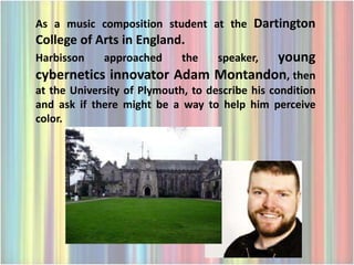 As a music composition student at the Dartington
College of Arts in England.
Harbisson    approached      the   young
                                    speaker,
cybernetics innovator Adam Montandon, then
at the University of Plymouth, to describe his condition
and ask if there might be a way to help him perceive
color.
 