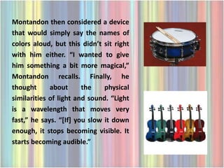 Montandon then considered a device
that would simply say the names of
colors aloud, but this didn’t sit right
with him either. “I wanted to give
him something a bit more magical,”
Montandon recalls. Finally, he
thought      about      the    physical
similarities of light and sound. “Light
is a wavelength that moves very
fast,” he says. “[If] you slow it down
enough, it stops becoming visible. It
starts becoming audible.”
 
