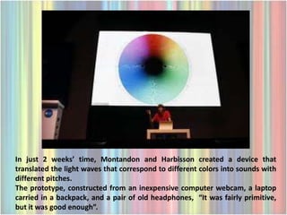 In just 2 weeks’ time, Montandon and Harbisson created a device that
translated the light waves that correspond to different colors into sounds with
different pitches.
The prototype, constructed from an inexpensive computer webcam, a laptop
carried in a backpack, and a pair of old headphones, “It was fairly primitive,
but it was good enough”.
 