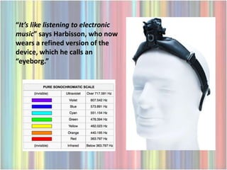 “It’s like listening to electronic
music” says Harbisson, who now
wears a refined version of the
device, which he calls an
“eyeborg.”
 