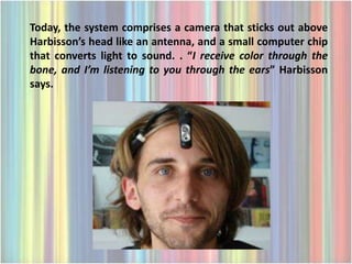 Today, the system comprises a camera that sticks out above
Harbisson’s head like an antenna, and a small computer chip
that converts light to sound. . “I receive color through the
bone, and I’m listening to you through the ears” Harbisson
says.
 