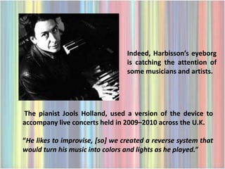 Indeed, Harbisson’s eyeborg
                                 is catching the attention of
                                 some musicians and artists.




The pianist Jools Holland, used a version of the device to
accompany live concerts held in 2009–2010 across the U.K.

“He likes to improvise, [so] we created a reverse system that
would turn his music into colors and lights as he played.”
 