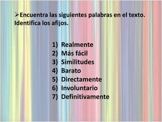 Encuentra las siguientes palabras en el texto.
Identifica los afijos.


             1)   Realmente
             2)   Más fácil
             3)   Similitudes
             4)   Barato
             5)   Directamente
             6)   Involuntario
             7)   Definitivamente
 