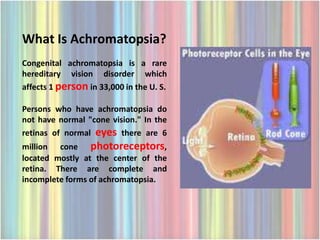 What Is Achromatopsia?
Congenital achromatopsia is a rare
hereditary vision disorder which
affects 1 person in 33,000 in the U. S.

Persons who have achromatopsia do
not have normal "cone vision." In the
retinas of normal eyes there are 6
million cone photoreceptors,
located mostly at the center of the
retina. There are complete and
incomplete forms of achromatopsia.
 