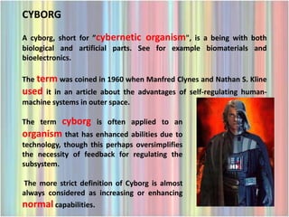 CYBORG
A cyborg, short for ”cybernetic organism", is a being with both
biological and artificial parts. See for example biomaterials and
bioelectronics.

The term was coined in 1960 when Manfred Clynes and Nathan S. Kline
used  it in an article about the advantages of self-regulating human-
machine systems in outer space.

The termcyborg is often applied to an
organism that has enhanced abilities due to
technology, though this perhaps oversimplifies
the necessity of feedback for regulating the
subsystem.

The more strict definition of Cyborg is almost
always considered as increasing or enhancing
normal capabilities.
 