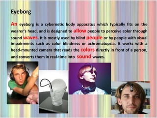 Eyeborg
An   eyeborg is a cybernetic body apparatus which typically fits on the
wearer's head, and is designed to allow people to perceive color through
sound waves. It is mostly used by blind people or by people with visual
impairments such as color blindness or achromatopsia. It works with a
head-mounted camera that reads the colors directly in front of a person,
and converts them in real-time into   sound waves.
 