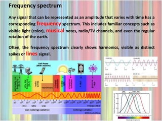 Frequency spectrum
Any signal that can be represented as an amplitude that varies with time has a
corresponding frequency spectrum. This includes familiar concepts such as
visible light (color), musical notes, radio/TV channels, and even the regular
rotation of the earth.

Often, the frequency spectrum clearly shows harmonics, visible as distinct
spikes or lines signal.
 