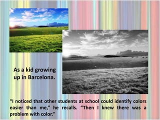 As a kid growing
 up in Barcelona.


“I noticed that other students at school could identify colors
easier than me,” he recalls. “Then I knew there was a
problem with color.”
 