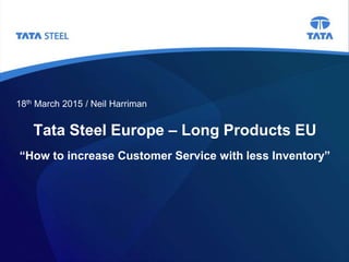Tata Steel Europe – Long Products EU
“How to increase Customer Service with less Inventory”
18th March 2015 / Neil Harriman
 