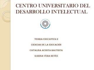 CENTRO UNIVERSITARIO DEL  DESARROLLO INTELECTUAL TEORIA EDUCATIVA II CIENCIAS DE LA Educación CATALINA ACOSTA BAUTISTA KARINA VERA REYES 