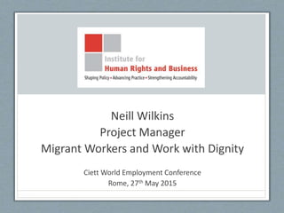 Neill Wilkins
Project Manager
Migrant Workers and Work with Dignity
Ciett World Employment Conference
Rome, 27th May 2015
 