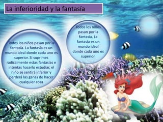 La inferioridad y la fantasía

                                   Todos los niños
                                     pasan por la
                                     fantasía. La
  Todos los niños pasan por la      fantasía es un
   fantasía. La fantasía es un       mundo ideal
mundo ideal donde cada uno es     donde cada uno es
      superior. Si suprimes           superior.
 radicalmente estas fantasías e
  intentas hacerlo estudiar, el
    niño se sentirá inferior y
   perderá las ganas de hacer
         cualquier cosa
 
