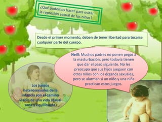 Desde el primer momento, deben de tener libertad para tocarse
          cualquier parte del cuerpo.


                             Neill: Muchos padres no ponen pegas a
                              la masturbación, pero todavía tienen
                                 que dar el paso siguiente. No les
                               preocupa que sus hijos jueguen con
                              otros niños con los órganos sexuales,
                              pero se alarman si un niño y una niña
        Los juegos                   practican estos juegos.
  heterosexuales de la
 infancia son el camino
viable de una vida sexual
   sana y equilibrada.
 