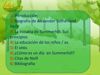 Índice
   1) Introducción
   2) Biografía de Alexander Sutherland
   Neill.
   3) La escuela de Summerhill. Sus
   principios
   4) La educación de los niños / as.
   5) El sexo.
   4) ¿Cómo es un día en Summerhill?
   5) Citas de Neill
   6) Bibliografía
 