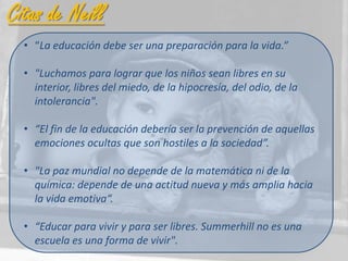 Citas de Neill
  • “La educación debe ser una preparación para la vida.”

  • "Luchamos para lograr que los niños sean libres en su
    interior, libres del miedo, de la hipocresía, del odio, de la
    intolerancia".

  • “El fin de la educación debería ser la prevención de aquellas
    emociones ocultas que son hostiles a la sociedad”.

  • "La paz mundial no depende de la matemática ni de la
    química: depende de una actitud nueva y más amplia hacia
    la vida emotiva“.

  • “Educar para vivir y para ser libres. Summerhill no es una
    escuela es una forma de vivir".
 