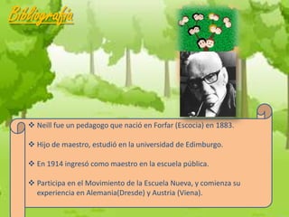 Bibliografía



    Neill fue un pedagogo que nació en Forfar (Escocia) en 1883.

    Hijo de maestro, estudió en la universidad de Edimburgo.

    En 1914 ingresó como maestro en la escuela pública.

    Participa en el Movimiento de la Escuela Nueva, y comienza su
     experiencia en Alemania(Dresde) y Austria (Viena).
 